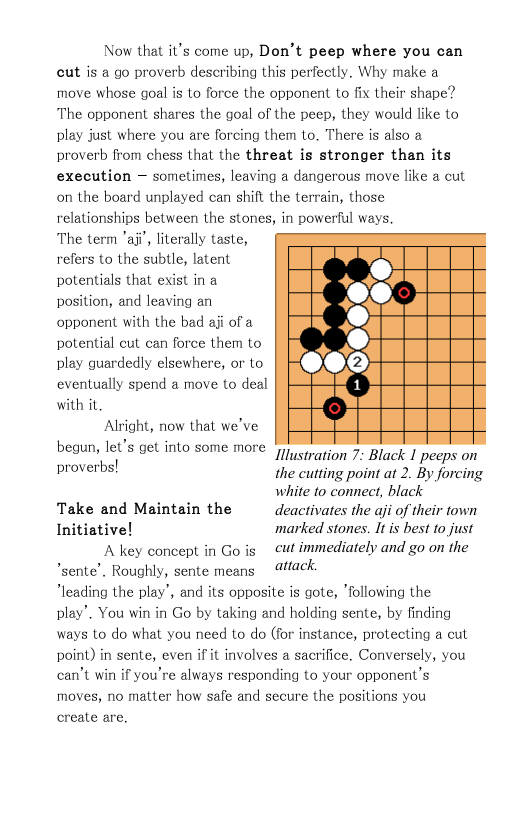 Now that it’s come up, Don’t peep where you can cut is a go proverb describing this perfectly, Why make a move whose goal is to force the opponent to fix their shape? The opponent shares the goal of the peep, they would like to play just where you are forcing them to, There is also a proverb from chess thal the threat is stronger than its execution — sometimes, leaving a dangerous move like a cut on the board unplayed can shift the terrain, those relationships between the stones, in powerful ways. The term "aji’, literally taste, refers to the subtle, latent potentials that exist in a position, and leaving an opponent with the bad aji of a potential cut can force them to play guardedly elsewhere, or to eventually spend a move to deal with it  Alright, now that we’ve, begun, let’s get into some more proverbs!  Illustration 7: Black 1 peeps on the cutting point at 2. By forcing white o connect, black Take and Maintain the  deactivates the aji of their town Initiative! marked stones. It is best to just A key concept in Go s cut immediately and go on the sente’. Roughly, sente means  4/1ack- leading the play’, and its opposite is gote, following the play’. You win in Go by taking and holding sente, by finding ways to do what you need to do (for instance, protecting a cut point) in sente, even if it involves a sacrifice. Conversely, you can’t win if you’re always responding to your opponent’s moves, no matter how safe and secure the positions you create are. 